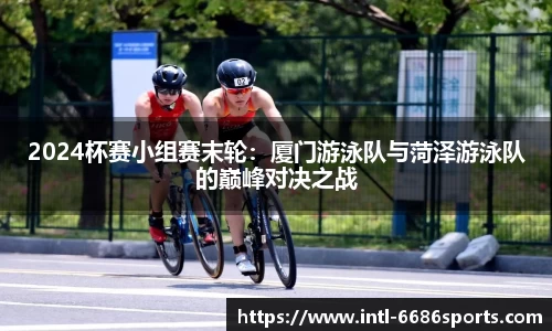 2024杯赛小组赛末轮：厦门游泳队与菏泽游泳队的巅峰对决之战